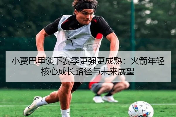 小贾巴里谈下赛季更强更成熟：火箭年轻核心成长路径与未来展望